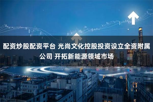 配资炒股配资平台 光尚文化控股投资设立全资附属公司 开拓新能源领域市场