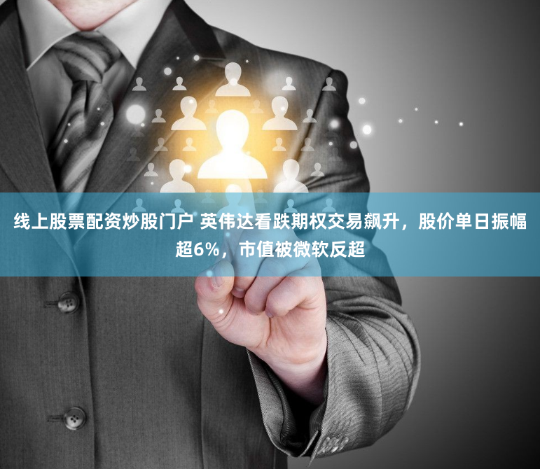 线上股票配资炒股门户 英伟达看跌期权交易飙升,股价单日振幅超6%,市值被微软反超