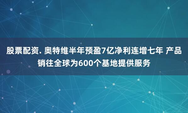 股票配资. 奥特维半年预盈7亿净利连增七年 产品销往全球为600个基地提供服务