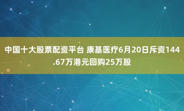 中国十大股票配资平台 康基医疗6月20日斥资144.67万港元回购25万股