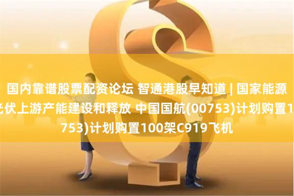 国内靠谱股票配资论坛 智通港股早知道 | 国家能源局:合理引导光伏上游产能建设和释放 中国国航(00753)计划购置100架C919飞机