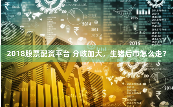 2018股票配资平台 分歧加大，生猪后市怎么走？