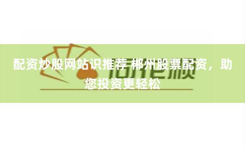 配资炒股网站识推荐 郴州股票配资,助您投资更轻松