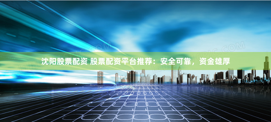 沈阳股票配资 股票配资平台推荐：安全可靠，资金雄厚