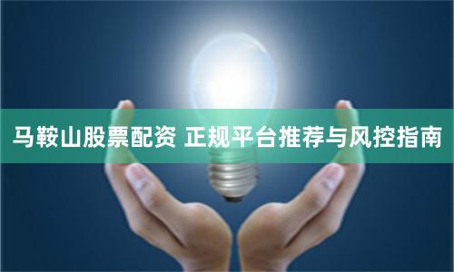马鞍山股票配资 正规平台推荐与风控指南