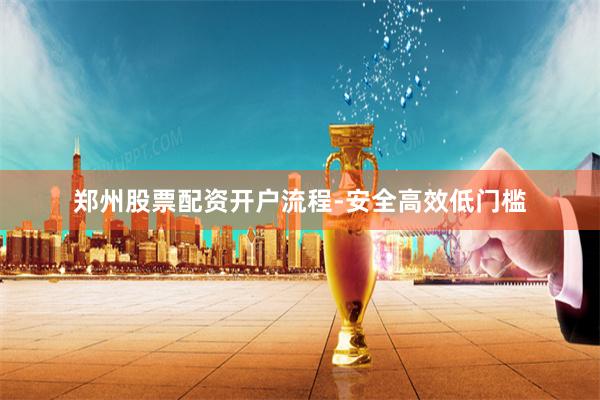 郑州股票配资开户流程-安全高效低门槛